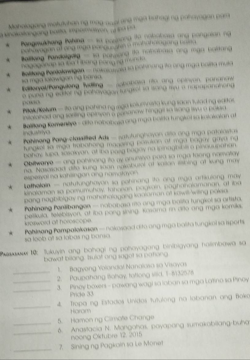 Mahalagang matutuhan ng mag-awal ang maa bahagi ng pahayagan para
a kinakallangang balita, imparmasyon, of iha pa
Pangmukhang Pahina — sa parinang ito nababasa ang pangaian ng
pahayagan at ang maa pangunahin a mahahalagang halita.
A Balltang Pandaigdia — sa pahinang ife nababasa ang mga balitang 
nagoganap sa iba F ibang panig ng munda.
A  Balitang Panlalawigan — nakaiamaia so pahinang ife ang mga balita mula
sa mga lalawlgan ng bansa.
A  Editeryal/Pangulong Tudling - nababasa rito ang opinven, pananaw
e pung ng editer ng pahavagan tungkel sa isang isyu a napapangheng .
paksa.
* Pilak/Kelum —ite ang pahina ng mga kolumnista kung saan tulad ng editer.
inilalahad ang sariling opinyon a pananaw hinggil sa isang isvy a paksa .
Balitang Komersiye - dito nababasa ang mga balita tungkei sa kaiakaian at
industriya.
Pahinang Pang-classified Ads — natutunghavan dite ang mga patalastas
tungkel sa mga trabahong magaring pasukan at mga bagay gaya ng.
bahay, lupa, sasakyan, at iba pang bagay na ipinagbibili a pinauupahan.
A  bitwerye — ang pahinang ito ay anunsive para sa mga taong namatay 
na. Nasasaad dite kung saan nakaburel at kailan illlibing at kung may
espesyal na kahilingan ang namatayan .
Lathalain — natutunghayan sa pahinang ito ang mga artikulong may 
kinalaman sa pamumuhay, tahanan, pagkain, paghahalamanan, at iba
pang nagbibigay ng mahahalagang kaalaman at kawill-wiling paksa.
*  Pahinang Panlibangan — nababasa rito ang mga balita tungkol sa artista.
pelikula, telebisyon, at iba pang sining. Kasama rin dito ang mga komiks,
krosword at heroscope.
*  Pahinang Pampalakasan — nakasaad dito ang mga balita tungkol sa isports
sa loob at sa labas ng bansa.
es s  10: Tukuyin ang bahagi ng pahayagang binibigyang halimbawa sa
bawat bilang. Isulat ang sagot sa patlang.
1. Bagyong Yolandal Nanalasa sa Visayas
_2. Paupahang Bahay, tatlong silid, T-8132578
__3. Pinoy boxers - pawang wagi sa laban sa mga Latino sa Pinoy
Pricde 33
_4. Tropa ng Estados Unidos tutulong na labanan ang Boka
Haram
5. Hamon ng Climate Change
__6. Anastacia N. Mangahas, payapang sumakabilang-buha
noong Oktubre 12, 2015
_7. Sining ng Pagkain sa Le Monet