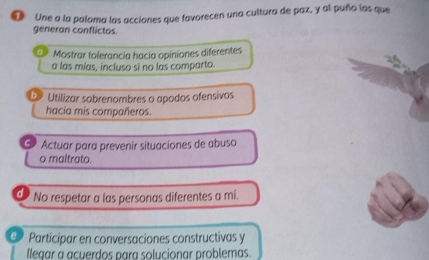 Une a la paloma las acciones que favorecen una cultura de paz, y al puño las que
generan conflictos.
a Mostrar tolerancía hacía opiniones diferentes
a las mías, incluso si no las comparto.
b Utilizar sobrenombres o apodos ofensivos
hacia mis compañeros.
C Actuar para prevenir situaciones de abuso
o maltrato.
d No respetar a las personas diferentes a mí.
@ Participar en conversaciones constructivas y
llegar a acuerdos para solucionar problemas.