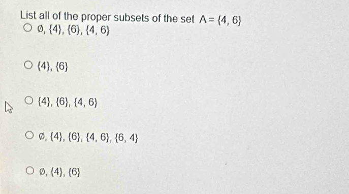 List all of the proper subsets of the set A= 4,6
varnothing , 4 , 6 ,  4,6
 4 , 6
 4 , 6 ,  4,6
varnothing , 4 , 6 ,  4,6 , 6,4
varnothing , 4 , 6