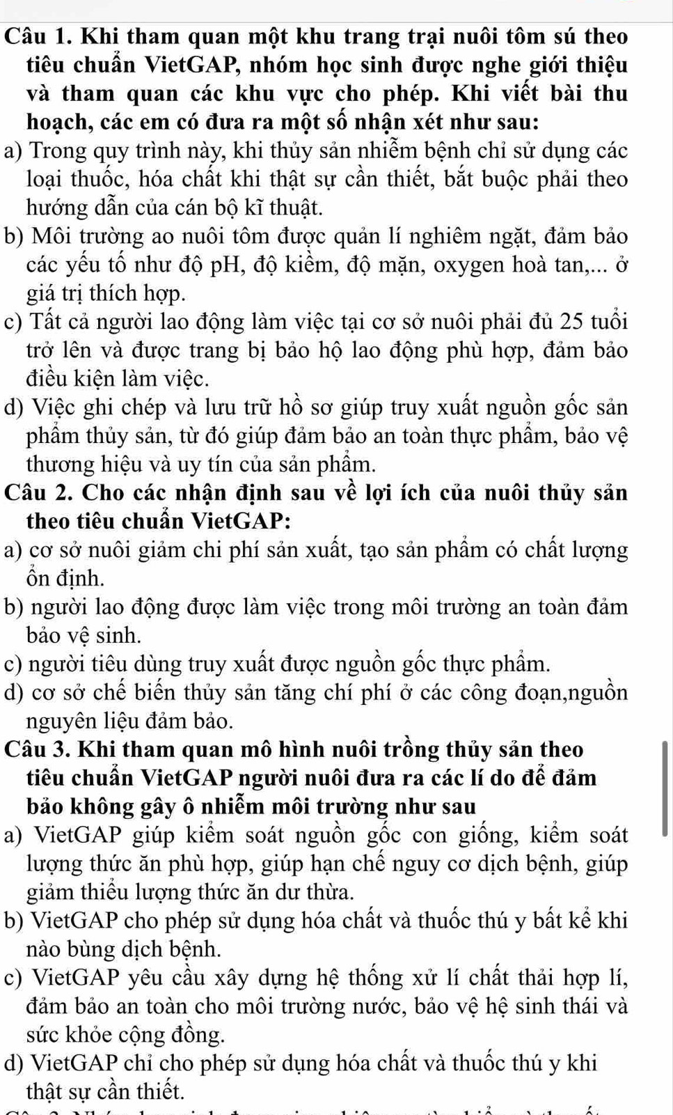 Khi tham quan một khu trang trại nuôi tôm sú theo
tiêu chuẩn VietGAP, nhóm học sinh được nghe giới thiệu
và tham quan các khu vực cho phép. Khi viết bài thu
hoạch, các em có đưa ra một số nhận xét như sau:
a) Trong quy trình này, khi thủy sản nhiễm bệnh chỉ sử dụng các
loại thuốc, hóa chất khi thật sự cần thiết, bắt buộc phải theo
hướng dẫn của cán bộ kĩ thuật.
b) Môi trường ao nuôi tôm được quản lí nghiêm ngặt, đảm bảo
các yếu tố như độ pH, độ kiềm, độ mặn, oxygen hoà tan,... ở
giá trị thích hợp.
c) Tất cả người lao động làm việc tại cơ sở nuôi phải đủ 25 tuổi
trở lên và được trang bị bảo hộ lao động phù hợp, đảm bảo
điều kiện làm việc.
d) Việc ghi chép và lưu trữ hồ sơ giúp truy xuất nguồn gốc sản
phẩm thủy sản, từ đó giúp đảm bảo an toàn thực phầm, bảo vệ
thương hiệu và uy tín của sản phẩm.
Câu 2. Cho các nhận định sau về lợi ích của nuôi thủy sản
theo tiêu chuẩn VietGAP:
a) cơ sở nuôi giảm chi phí sản xuất, tạo sản phẩm có chất lượng
Ổn định.
b) người lao động được làm việc trong môi trường an toàn đảm
bảo vệ sinh.
c) người tiêu dùng truy xuất được nguồn gốc thực phẩm.
d) cơ sở chế biến thủy sản tăng chí phí ở các công đoạn,nguồn
nguyên liệu đảm bảo.
Câu 3. Khi tham quan mô hình nuôi trồng thủy sản theo
tiêu chuẩn VietGAP người nuôi đưa ra các lí do để đảm
bảo không gây ô nhiễm môi trường như sau
a) VietGAP giúp kiểm soát nguồn gốc con giống, kiểm soát
lượng thức ăn phù hợp, giúp hạn chế nguy cơ dịch bệnh, giúp
giảm thiểu lượng thức ăn dư thừa.
b) VietGAP cho phép sử dụng hóa chất và thuốc thú y bất kể khi
nào bùng dịch bệnh.
c) VietGAP yêu cầu xây dựng hệ thống xử lí chất thải hợp lí,
đảm bảo an toàn cho môi trường nước, bảo vệ hệ sinh thái và
sức khỏe cộng đồng.
d) VietGAP chỉ cho phép sử dụng hóa chất và thuốc thú y khi
thật sự cần thiết.