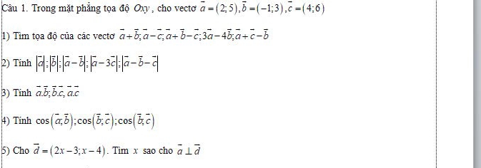 Trong mặt phẳng tọa độ Oxy , cho vecto vector a=(2;5), vector b=(-1;3), vector c=(4;6)
1) Tìm tọa độ của các vectơ vector a+vector b; vector a-vector c; vector a+vector b-vector c; 3vector a-4vector b; vector a+vector c-vector b
2) Tính |vector a|; |vector b|; |vector a-vector b|; |vector a-3vector c|; |vector a-vector b-vector c|
3) Tính vector a.vector b; vector b. vector c, vector a. vector c
4) Tinh cos (vector a,vector b); cos (vector b,vector c); cos (vector b,vector c)
5) Cho vector d=(2x-3;x-4). Tìm x sao cho vector a⊥ vector d