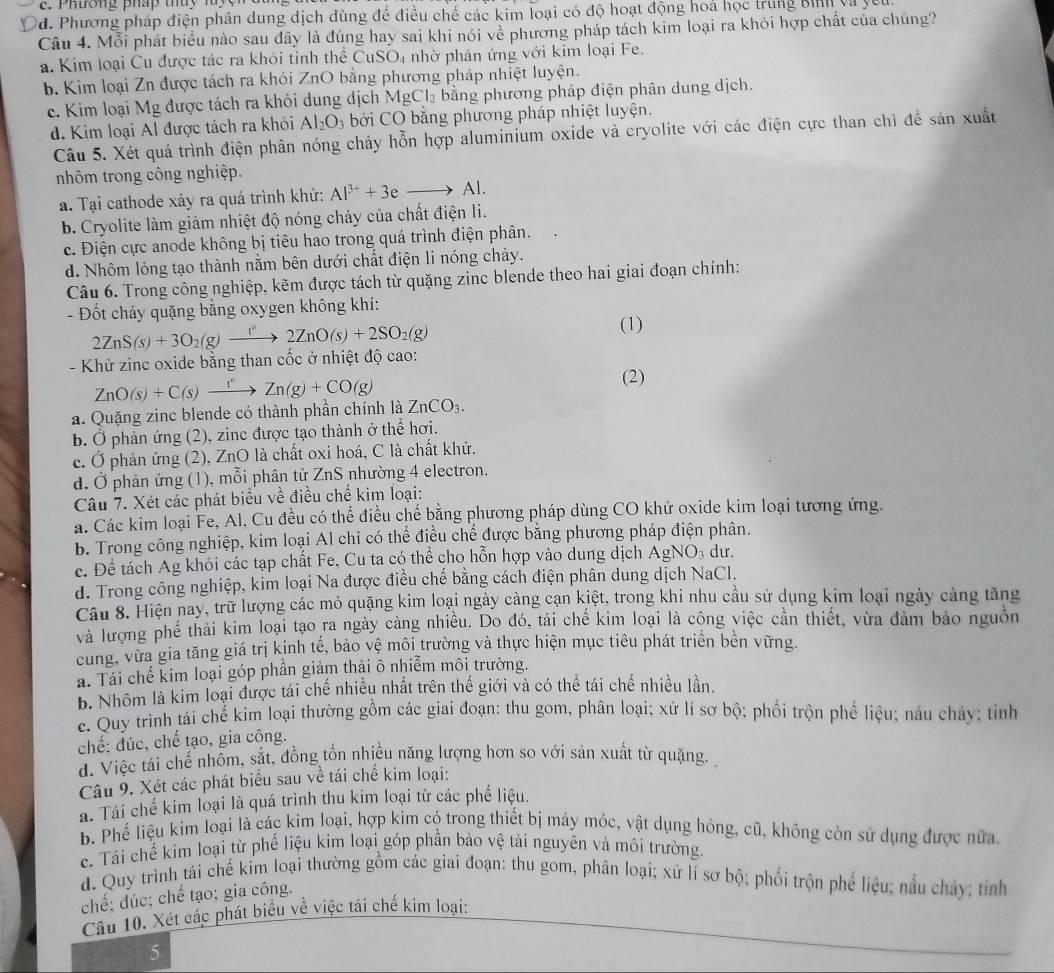 Phương pháp thuy luyện
d. Phương pháp điện phân dung dịch dùng để điều chế các kim loại có độ hoạt động hoá học trung Bình và yêu
Câu 4. Mỗi phát biểu nào sau đây là đúng hay sai khi nói về phương pháp tách kim loại ra khỏi hợp chất của chúng?
a. Kim loại Cu được tác ra khỏi tỉnh thể CuSO₄ nhờ phản ứng với kim loại Fe.
b. Kim loại Zn được tách ra khói ZnO bằng phương pháp nhiệt luyện.
c. Kim loại Mg được tách ra khỏi dung dịch MgCl_2 bằng phương pháp điện phân dung dịch.
d. Kim loại Al được tách ra khỏi Al_2O_3 bởi CO bằng phương pháp nhiệt luyện.
Câu 5. Xét quá trình điện phân nóng chảy hỗn hợp aluminium oxide và cryolite với các điện cực than chì để sản xuất
nhôm trong công nghiệp.
a. Tại cathode xảy ra quá trình khử: Al^(3+)+3eto Al.
b. Cryolite làm giảm nhiệt độ nóng chảy của chất điện li.
c. Điện cực anode không bị tiêu hao trong quá trình điện phân.
d. Nhôm lỏng tạo thành nằm bên dưới chất điện li nóng chảy.
Câu 6. Trong công nghiệp, kẽm được tách từ quặng zinc blende theo hai giai đoạn chính:
-  Đốt cháy quặng bằng oxygen không khí:
2ZnS(s)+3O_2(g)xrightarrow t°2ZnO(s)+2SO_2(g)
(1)
- Khử zinc oxide bằng than cốc ở nhiệt độ cao:
ZnO(s)+C(s)xrightarrow f°Zn(g)+CO(g)
(2)
a. Quặng zinc blende có thành phần chính là ZnCO_3.
b. Ở phản ứng (2), zinc được tạo thành ở thể hơi.
c. Ở phản ứng (2), ZnO là chất oxi hoá, C là chất khử.
d. Ở phản ứng (1), mỗi phân tử ZnS nhường 4 electron.
Câu 7. Xét các phát biểu về điều chế kim loại:
á. Các kim loại Fe, Al, Cu đều có thể điều chế bằng phương pháp dùng CO khử oxide kim loại tương ứng.
b. Trong công nghiệp, kim loại Al chỉ có thể điều chế được bằng phương pháp điện phân.
c. Để tách Ag khỏi các tạp chất Fe, Cu ta có thể cho hỗn hợp vào dung dịch A gNO_3 du.
d. Trong công nghiệp, kim loại Na được điều chế bằng cách điện phân dung dịch NaCl.
Câu 8. Hiện nay, trữ lượng các mỏ quặng kim loại ngày càng cạn kiệt, trong khi nhu cầu sử dụng kim loại ngày cảng tăng
và lượng phế thải kim loại tạo ra ngày càng nhiều. Do đó, tái chế kim loại là công việc cần thiết, vừa đảm bảo nguồn
cung, vừa gia tăng giá trị kinh tế, bảo vệ môi trường và thực hiện mục tiêu phát triển bên vững.
á. Tái chế kim loại góp phần giảm thải ô nhiễm môi trường.
b. Nhôm là kim loại được tái chế nhiều nhất trên thế giới và có thể tái chế nhiều lần.
e. Quy trình tái chế kim loại thường gồm các giai đoạn: thu gom, phân loại; xử lí sơ bộ; phối trộn phế liệu; náu chảy; tỉnh
chế: đúc, chế tạo, gia công.
d. Việc tái chế nhôm, sắt, đồng tốn nhiều năng lượng hơn so với sản xuất từ quặng.
Câu 9. Xét các phát biểu sau về tái chế kim loại:
a. Tái chế kim loại là quá trình thu kim loại từ các phế liệu.
b. Phế liệu kim loại là các kim loại, hợp kim có trong thiết bị máy móc, vật dụng hóng, cũ, không còn sử dụng được nửa
c. Tái chế kim loại từ phế liệu kim loại góp phần bảo vệ tài nguyên và môi trường.
d. Quy trình tái chế kim loại thường gồm các giai đoạn: thu gom, phân loại; xứ lí sơ bộ; phối trộn phế liệu; nấu chảy; tỉnh
chế: đúc; chế tạo; gia công.
Câu 10. Xét các phát biểu về việc tái chế kim loại:
5