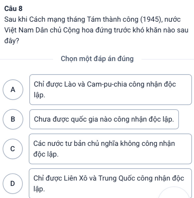 Sau khi Cách mạng tháng Tám thành công (1945), nước
Việt Nam Dân chủ Cộng hoa đứng trước khó khăn nào sau
đây?
Chọn một đáp án đúng
Chỉ được Lào và Cam-pu-chia công nhận độc
A
lập.
B Chưa được quốc gia nào công nhận độc lập.
Các nước tư bản chủ nghĩa không công nhận
C
độc lập.
Chỉ được Liên Xô và Trung Quốc công nhận độc
D
lập.