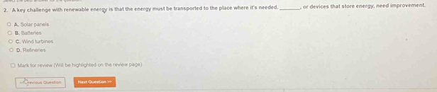 A key challenge with renewable energy is that the energy must be transported to the place where it's needed._ , or devices that store energy, need improvement.
A. Solar panels
B. Bafferies
C. Wind turbines
D. Refneres
Mark for review (Will be highlighted on the review page)
vios Question Next Question ==
