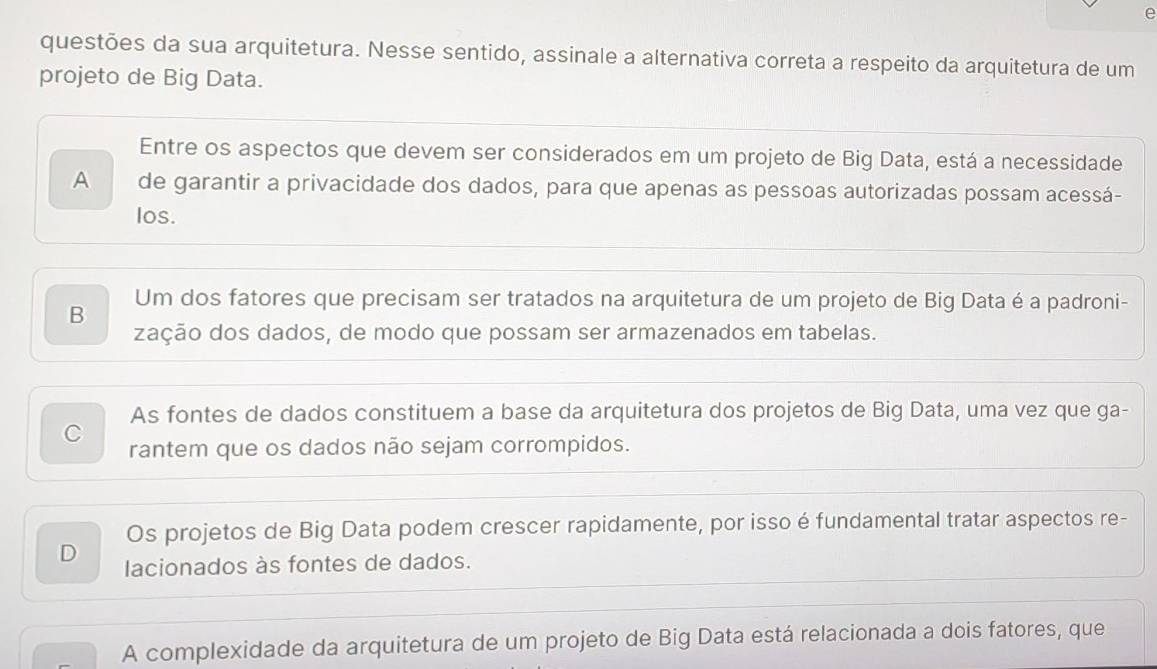 questões da sua arquitetura. Nesse sentido, assinale a alternativa correta a respeito da arquitetura de um
projeto de Big Data.
Entre os aspectos que devem ser considerados em um projeto de Big Data, está a necessidade
A de garantir a privacidade dos dados, para que apenas as pessoas autorizadas possam acessá-
los.
B Um dos fatores que precisam ser tratados na arquitetura de um projeto de Big Data é a padroni-
zação dos dados, de modo que possam ser armazenados em tabelas.
As fontes de dados constituem a base da arquitetura dos projetos de Big Data, uma vez que ga-
C
rantem que os dados não sejam corrompidos.
Os projetos de Big Data podem crescer rapidamente, por isso é fundamental tratar aspectos re-
D lacionados às fontes de dados.
A complexidade da arquitetura de um projeto de Big Data está relacionada a dois fatores, que