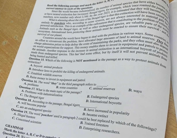 Read the following passage and mark the letter A, B. 
correct answer to each of the questions.
Since the world became indusnatized, the number of animal species that have either become es
or have neared extinction has increased. Bengal tigers, for example, which ’once roamed the jungls is
numbers, new numberonly about 2,100. By the year 2025, it is estimated that they will become exling
What is alarming about the case of the Bengal tiger is that this extinction will have been caused s
entirely by geachers who, according to some sources, are not always interested in material gain ba
personal satisfaction. This is an example of the callousness that is contributing to the problem of exlinctio
Animals such as the Bengal tiger, as well as other endangered species, are valuable parts of the wore
ecosystent. International laws protecting these animals must be enacted to ensure their survival - and t
survival of our planet.
Countries around the world have begun to deal with the problem in various ways. Some countries, i
an effort to circumvent the problem, have allocated large amounts of land to animal reserves. They the
charge admission prices to help defray the costs of maintaining the parks, and they often must also depent
on world organizations for support. This money enables them to invest in equipment and patrols to protee
the animals. Another response to the increase in animal extinction is an international boycott of product
made from endangered species. This has' had some effect, but by itself it will not prevent animals from
being hunted and killed.
Question 15. Which of the following is NOT mentioned in the passage as a way to protect animals from
extinction?
A. boycott animal products
B. Introduce laws to prohibit the killing of endangered animals
C. Establish wildlife reserves
D. Raise money to invest in equipment and patrol.
Question 16. The word “they” in the third paragraph refers to_ .
A. problems
B. some countries C. animal reserves D. ways
Question 17. What is the main topic of the passage?
A. Problems with industrialization B. Endangered species
C. The Bengal tiger
D. International boycotts
Question 18. According to the passage, Bengal tigers_ .
A. will become popular
C. are an endangered species D. became extinct
B. have increased in popularity
A. Illegal hunters
Question 19. The word ‘poackers’ used in paragraph 2 could be best replaced by which of the followings?
C. Concerned scientists
B. Trained foresters
GRAMMAR
D. Enterprising researchers.
Mark the letter A, B, C or D to comple
Question 20. W