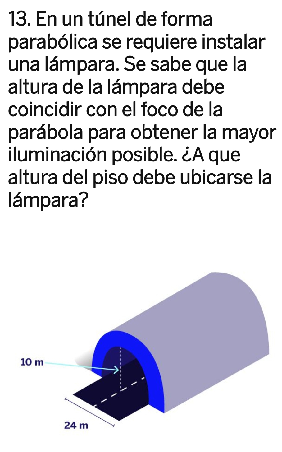 En un túnel de forma 
parabólica se requiere instalar 
una lámpara. Se sabe que la 
altura de la lámpara debe 
coincidir con el foco de la 
parábola para obtener la mayor 
iluminación posible. ¿A que 
altura del piso debe ubicarse la 
lámpara?