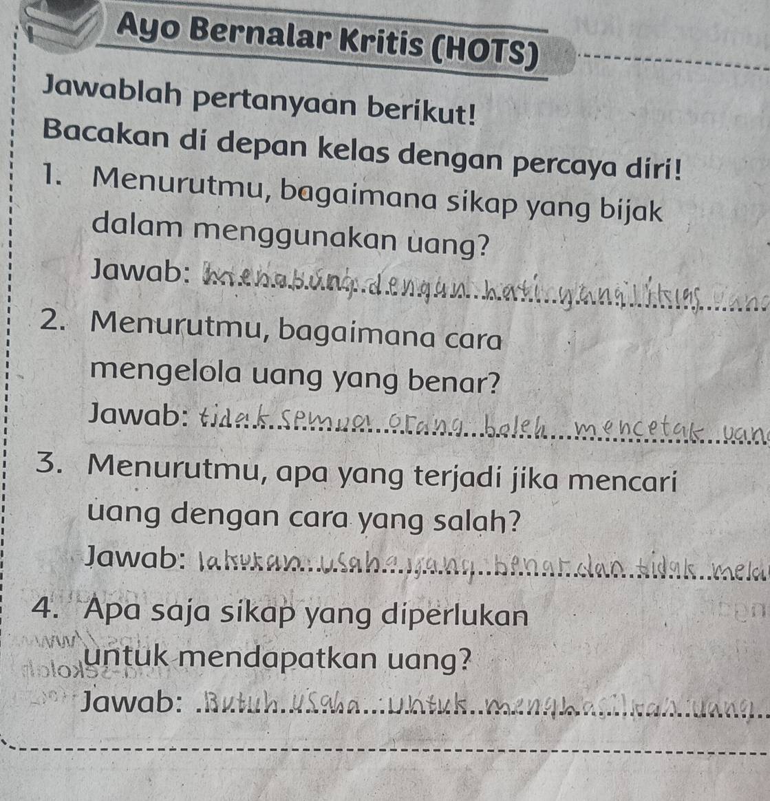 Ayo Bernalar Kritis (HOTS) 
Jawablah pertanyaan berikut! 
Bacakan di depan kelas dengan percaya díri! 
1. Menurutmu, bagaimana sikap yang bijak 
dalam menggunakan uang? 
Jawab: 
2. Menurutmu, bagaimana cara 
mengelola uang yang benar? 
_ 
_ 
Jawab: 
_ 
_ 
3. Menurutmu, apa yang terjadi jika mencari 
uang dengan cara yang salah? 
_ 
Jawab: 
4. Apa saja sikap yang diperlukan 
untuk mendapatkan uang? 
Jawab:_ 
_