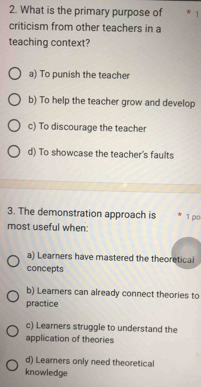 What is the primary purpose of * 1
criticism from other teachers in a
teaching context?
a) To punish the teacher
b) To help the teacher grow and develop
c) To discourage the teacher
d) To showcase the teacher's faults
3. The demonstration approach is 1 po
most useful when:
a) Learners have mastered the theoretical
concepts
b) Learners can already connect theories to
practice
c) Learners struggle to understand the
application of theories
d) Learners only need theoretical
knowledge