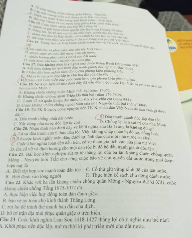 A. Tổ chức không chiên chống quân Mông - Na u
B. Lập thột vương triều mơi thống tri vừ Dác vào Nam
* C. Định tan quân Xiêm trong trận Rạch Giảm - Noài Mùi
D. 138 nhà Thanh và các nước lạng giống khác phái thầu phục
Cầu 15. Cuộc khôi nghĩa của Hai Bà Trưng đá
A. guanh và giữ được chính quyền độc lập trong khoảng 60 năm
B. thắng lợi, lýi đó ách cai trị của nhà Ngô. giánh độc lập dân tộc
Cham đưt thời ki Bắc thuộc, mở ra thời ki độc lập, tư chủ lầu đại
D, thể hiện tinh thân yêu nước, ý chí anh hùng của phụ nữ Việt Nam
Đồ thay
Cầm 16. Trong lịch sử Việt Nam, chiến tranh báo vệ Tổ quốc có vai trò quyết định đó Lê miên(
Yới
A sự sinh tôn và phát triển của dân tộc Việt Nam. h Dics NGUYê)
B. chính sách đôi nội, đôi ngoại của đất nước.
C. chiều hướng phát triển kinh tế của đất nước
D. tinh hình văn hóa - xã hội của quốc gia.
Cầu 17. Đầu không phái là y nghĩa của chiên thắng Bạch Đăng năm 938
A. Kết thúc thắng lợi quá trình đầu tranh giảnh độc lập thời Bắc thuộc
B. Chẩm dứt hơn nghin năm đô hộ của phong kiên phương Bắc
C. Mở ra kí nguyên độc lập tự chủ lâu dài của dân tộc
DChẩm dứi vĩnh viên các cuộc xâm lược của phong kiên phương Bắc
Câu 18. Sự kiện lịch sử nào dưới đây đã dẫn đến việc nước Đại Việt bị rơi vào ách đô
hộ của nhà Minh ?
A. Kháng chiến chồng quân Minh thất bại (năm 1407),
B. Kháng chiến chông quân Triệu Đả thất bại (năm 179 TCN),
C. Loạn 12 xứ quân khiến đất nước bị suy yếu, chia cắt (năm 944),
D. Cuộc kháng chiến chống ngoại xâm của nhà Nguyễn thất bại (năm 1884)
Câu 19, Từ TK II trước công nguyên đến TK X, nhân dân Việt Nam đã lâm việc gì dưới
dây?
A. Đầu tranh thống nhất đắt nước
B Đầu tranh giành độc lập dân tộc
C. Xây dựng nhà nước độc lập tự chủ D. Chồng lại ách cai trị của nhà Minh
Câu 20. Nhận định nào dưới đây về khới nghĩa Hai Bà Trưng là không đúng
A. Là sự đầu tranh của ý thức dân tộc Việt, không chấp nhận bị đô hộ, đồng hoá
B. Là cuộc khởi nghĩa toàn dân, đưới sự lãnh đạo của một nhà nước sơ khai,
C. Cuộc khởi nghĩa toàn dân đầu tiên, có sự tham gia tích cực của phụ nữ Việt,
D. Đã có vũ và định hướng cho một dân tộc bị đô hộ đầu tranh giành độc lập.
Câu 21. Bài học kinh nghiệm rút ra từ thắng lợi của ba lần kháng chiến chống quân
Mông - Nguyên thời Trần cho công cuộc bảo vệ chủ quyền đất nước trong giai đoạn
hiện nay là
A. Biết tập hợp sức mạnh toàn dân tộc C. Cổ thủ giữ vững kinh đô của đất nước.
B. Biết đánh vào lòng người D. Thực hiện kể sách chủ động đánh trước.
Câu 22. Khác với ba lần kháng chiến chống quân Mông - Nguyên thể kỉ XIII, cuộc
kháng chiến chống Tổng 1075-1077 đã
A. thực hiện việc huy động toàn dân đánh giặc.
B. báo vệ an toàn cho kinh thành Thăng Long.
C. rút lui đề tránh thể mạnh ban đầu của địch.
D. bố trí trận địa mai phục quân giặc ở trên biên.
Câu 23. Cuộc khởi nghĩa Lam Sơn 1418-1427 thăng lợi có ý nghĩa như thể nào?
A. Khôi phục nễn độc lập, mở ra thời kì phát triển mới của đất nước.