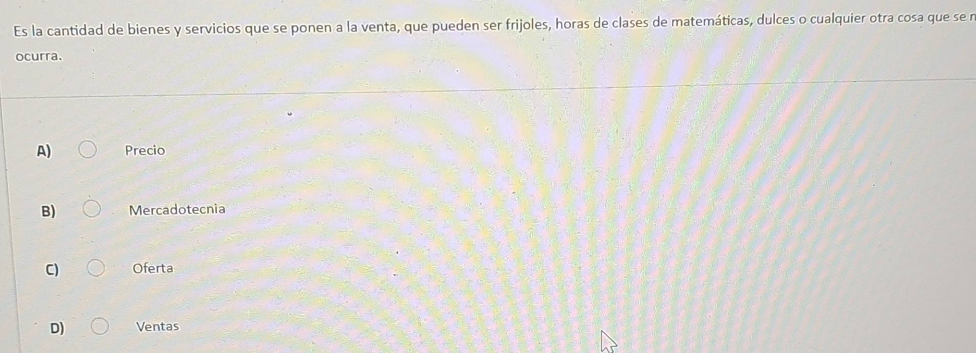 Es la cantidad de bienes y servicios que se ponen a la venta, que pueden ser frijoles, horas de clases de matemáticas, dulces o cualquier otra cosa que se n
ocurra.
A) Precio
B) Mercadotecnia
C) Oferta
D) Ventas