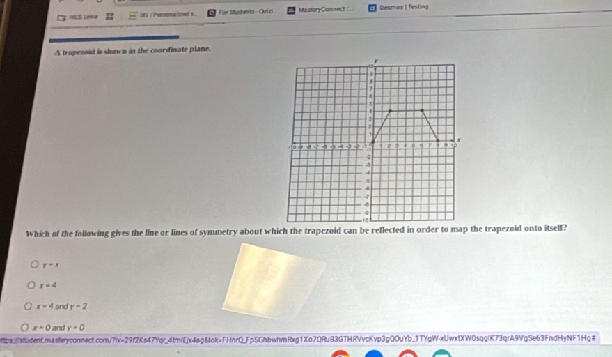 HCS Links DN | Porsomallzed s. For Students - Quizi... MasteryConnect : .. Desmos | Testing
A trapezaid is shown in the coordinate plane.
Which of the following gives the line or lines of symmetry about which the trapezoid can be reflected in order to map the trapezoid onto itself?
y=x
x=4
x=4 and y=2
x=0 and y=0
ottps://sudent.masteryconnect.com/?iv=29f2Ks47Yqr_4tmlEjx4ag&fok=FHnrQ_FpSGhbwhmRxg1Xo7QRuB3GTHRVvcKvp3gQOuYb_1TYgW-xUwxtXW0sqglK73qrA9VgSe63FndHyNF1Hg#