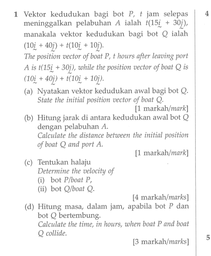 Vektor kedudukan bagi bot P, t jam selepas 4 
meninggalkan pelabuhan A ialah t(15i+30j), 
manakala vektor kedudukan bagi bot Q ialah
(10i+40j)+t(10i+10j). 
The position vector of boat P, t hours after leaving port 
Ais t(15i+30j) , while the position vector of boat Q is
(10i+40j)+t(10i+10j). 
(a) Nyatakan vektor kedudukan awal bagi bot Q. 
State the initial position vector of boat Q. 
[1 markah/mark] 
(b) Hitung jarak di antara kedudukan awal bot Q
dengan pelabuhan A. 
Calculate the distance between the initial position 
of boat Q and port A. 
[1 markah/mark] 
(c) Tentukan halaju 
Determine the velocity of 
(i) bot P /boat P, 
(ii) bot Q/boat Q. 
[4 markah/marks] 
(d) Hitung masa, dalam jam, apabila bot P dan 
bot Q bertembung. 
Calculate the time, in hours, when boat P and boat
Q collide. 
[3 markah/marks] 5