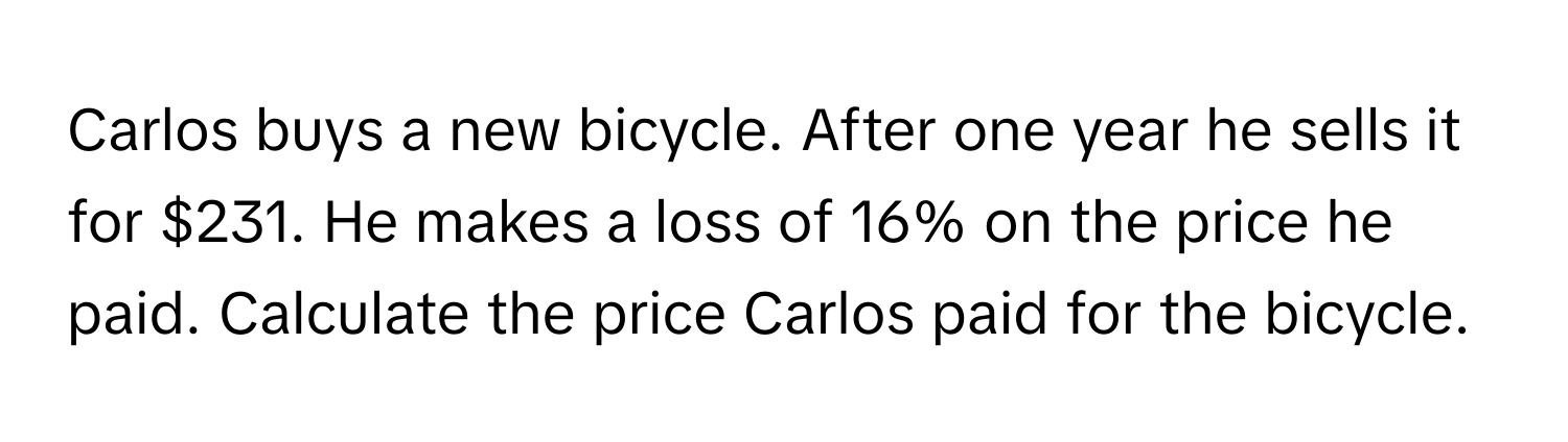 Carlos buys a new bicycle. After one year he sells it for $231. He makes a loss of 16% on the price he paid. Calculate the price Carlos paid for the bicycle.