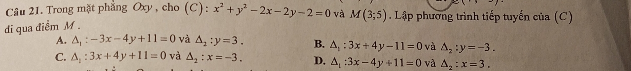 Trong mặt phẳng Oxy, cho (C): x^2+y^2-2x-2y-2=0 và M(3;5). Lập phương trình tiếp tuyến của (C)
đi qua điểm M.
A. △ _1:-3x-4y+11=0 và △ _2:y=3.
B. △ _1:3x+4y-11=0 và △ _2:y=-3.
C. △ _1:3x+4y+11=0 và △ _2:x=-3.
D. △ _1:3x-4y+11=0 và △ _2:x=3.