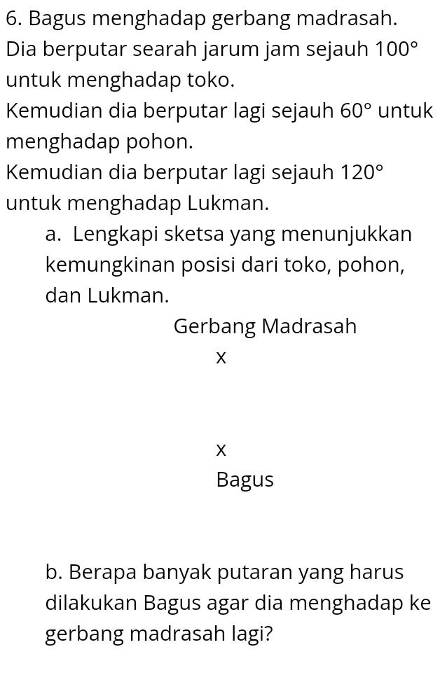 Bagus menghadap gerbang madrasah. 
Dia berputar searah jarum jam sejauh 100°
untuk menghadap toko. 
Kemudian dia berputar lagi sejauh 60° untuk 
menghadap pohon. 
Kemudian dia berputar lagi sejauh 120°
untuk menghadap Lukman. 
a. Lengkapi sketsa yang menunjukkan 
kemungkinan posisi dari toko, pohon, 
dan Lukman. 
Gerbang Madrasah
X
X
Bagus 
b. Berapa banyak putaran yang harus 
dilakukan Bagus agar dia menghadap ke 
gerbang madrasah lagi?