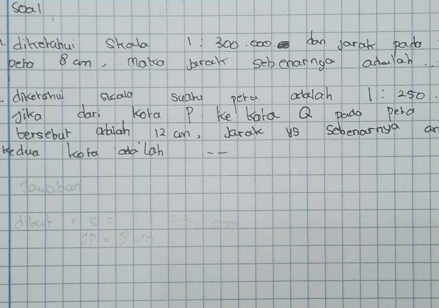 soal 
dikerahui Skala 1 300. 000 dan Jarah pasa 
pera 8 am, make brar scbenarnga admlah 
dikerahu scald suary pere adalah 1:250
Jika dari Kora P Ke kard Q pado peng 
tersebur ablan 12 am, Jarak us Sebenarnya an 
Hedua Lota adaloh 
gayaban 
= overline 5
1P=80