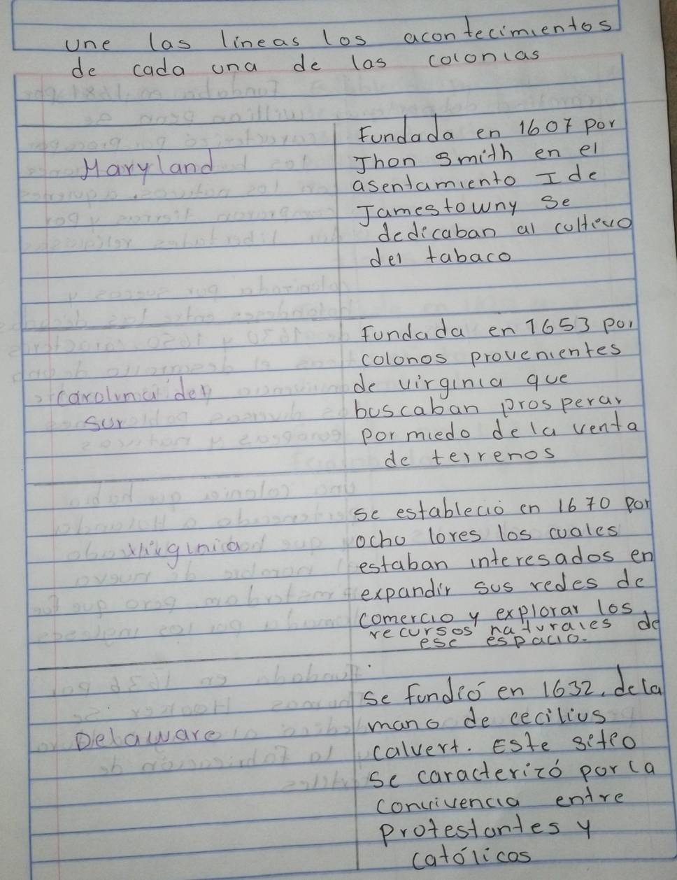 one las lineas los acontecimentos 
de cada una de las colon(as 
Fundada en 160r por 
Hary land 
Thon gmith en el 
asentamiento I de 
Jamestowny se 
dedecaban al cultouo 
del tabaco 
fundada en 1653 p0, 
colonos provenientes 
o 
,carolmadey 
de virginla que 
sur buscaban prosperar 
pormiedo dela venta 
de terrenos 
se establecio on 16 70 por 
obohiginio ocho lores los cuales 
estaban interesados en 
oot sup oros expandir sus redes de 
comercio y explorar los 
apeob 
recursos naturales do 
PSC espaclo. 
se fondio en 1632, dcla 
Delaware mano de cecilius 
calvert. Este sefeo 
se caracterizo por ca 
convivencia entre 
protestortes y 
catolicos