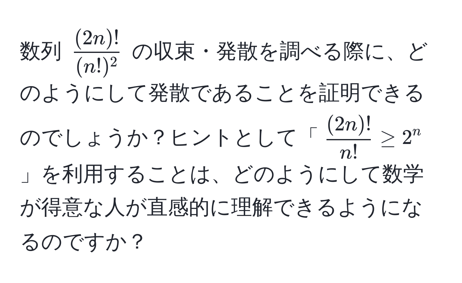 数列 ( (2n)!/(n!)^2 ) の収束・発散を調べる際に、どのようにして発散であることを証明できるのでしょうか？ヒントとして「( (2n)!/n!  ≥ 2^n)」を利用することは、どのようにして数学が得意な人が直感的に理解できるようになるのですか？