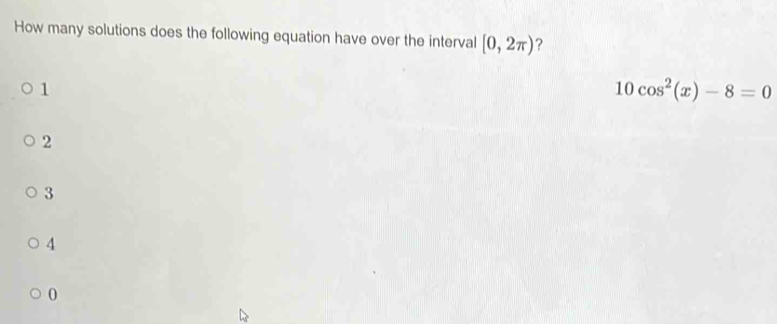 How many solutions does the following equation have over the interval [0,2π ) ?
1
10cos^2(x)-8=0
2
3
4
0