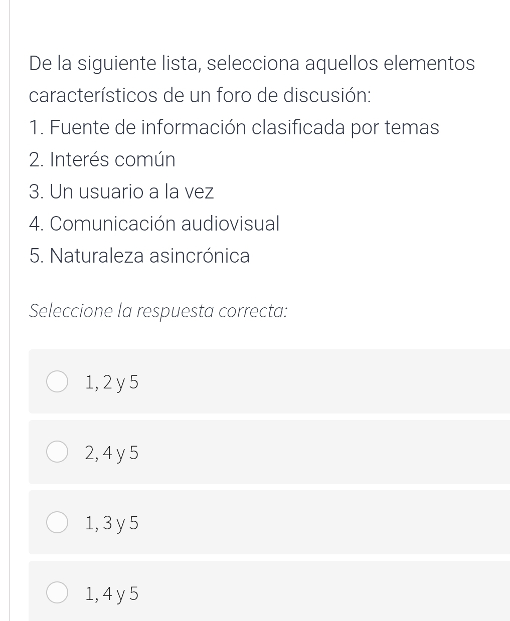 De la siguiente lista, selecciona aquellos elementos
característicos de un foro de discusión:
1. Fuente de información clasificada por temas
2. Interés común
3. Un usuario a la vez
4. Comunicación audiovisual
5. Naturaleza asincrónica
Seleccione la respuesta correcta:
1, 2 y 5
2, 4 y 5
1, 3 y 5
1, 4 y 5