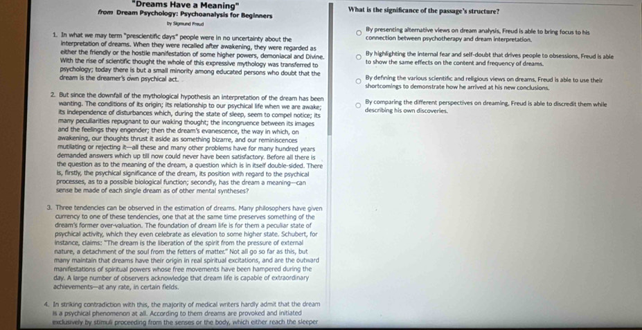 "Dreams Have a Meaning" What is the significance of the passage's structure?
from Dream Psychology: Psychoanalysis for Beginners
by Sigmund Freud By presenting alternative views on dream analysis, Freud is able to bring focus to his
1. In what we may term "prescientific days" people were in no uncertainty about the connection between psychotherapy and dream interpretation.
interpretation of dreams. When they were recalled after awakening, they were regarded as
either the friendly or the hostile manifestation of some higher powers, demoniacal and Divine. By highlighting the internal fear and self-doubt that drives people to obsessions, Freud is able
With the rise of scientific thought the whole of this expressive mythology was transferred to to show the same effects on the content and frequency of dreams.
psychology; today there is but a small minority among educated persons who doubt that the By defining the various scientific and religious views on dreams, Freud is able to use their
dream is the dreamer's own psychical act. shortcomings to demonstrate how he arrived at his new conclusions.
2. But since the downfall of the mythological hypothesis an interpretation of the dream has been By comparing the different perspectives on dreaming, Freud is able to discredit them while
wanting. The conditions of its origin; its relationship to our psychical life when we are awake;
its independence of disturbances which, during the state of sleep, seem to compel notice; its describing his own discoveries.
many pecullarities repugnant to our waking thought; the incongruence between its images
and the feelings they engender; then the dream's evanescence, the way in which, on
awakening, our thoughts thrust it aside as something bizarre, and our reminiscences
mutilating or rejecting it—all these and many other problems have for many hundred years
demanded answers which up till now could never have been satisfactory. Before all there is
the question as to the meaning of the dream, a question which is in itself double-sided. There
is, firstly, the psychical significance of the dream, its position with regard to the psychical
processes, as to a possible biological function; secondly, has the dream a meaning--can
sense be made of each single dream as of other mental syntheses?
3. Three tendencles can be observed in the estimation of dreams. Many philosophers have given
currency to one of these tendencies, one that at the same time preserves something of the
dream's former over-valuation. The foundation of dream life is for them a peculiar state of
psychical activity, which they even celebrate as elevation to some higher state. Schubert, for
instance, claims: "The dream is the liberation of the spirit from the pressure of external
nature, a detachment of the soul from the fetters of matter." Not all go so far as this, but
many maintain that dreams have their origin in real spiritual excitations, and are the outward
manifestations of spiritual powers whose free movements have been hampered during the
day. A large number of observers acknowledge that dream life is capable of extraordinary
achievements—at any rate, in certain fields.
4. In striking contradiction with this, the majority of medical writers hardly admit that the dream
is a psychical phenomenon at all. According to them dreams are provoked and initiated
exclusively by stimuli proceeding from the senses or the body, which either reach the sleeper