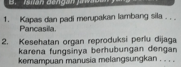 Isilan dengan jawaban 
1. Kapas dan padi merupakan lambang sila . . . 
Pancasila. 
2. Kesehatan organ reproduksi perlu dijaga 
karena fungsinya berhubungan dengan 
kemampuan manusia melangsungkan . . . .