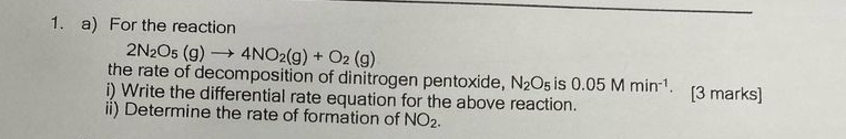 For the reaction
2N_2O_5(g)to 4NO_2(g)+O_2(g)
the rate of decomposition of dinitrogen pentoxide, N_2O_5 is 0.05Mmin^(-1). 
i) Write the differential rate equation for the above reaction. [3 marks] 
ii) Determine the rate of formation of NO_2.