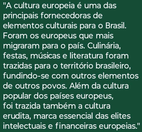 ''A cultura europeia é uma das 
principais fornecedoras de 
elementos culturais para o Brasil. 
Foram os europeus que mais 
migraram para o país. Culinária, 
festas, músicas e literatura foram 
trazidas para o território brasileiro, 
fundindo-se com outros elementos 
de outros povos. Além da cultura 
popular dos países europeus, 
foi trazida também a cultura 
erudita, marca essencial das elites 
intelectuais e financeiras europeias."