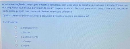 Após a realização de um projeto bastante complexo, com uma série de detalhes estruturais e arquitetônicos, um
dos arquitetos que estava participando de um projeto, ao abrir o Autocad, passou um tempo tentando encontrar
parte desse projeto que havia sido feito numa escala diferente.
Qual o comando poderia auxiliar o arquiteto a visualizar melhor seu desenho"
Escolha uma:
a. Transparency
b. Ortho
c. Zoom extents
d. Osnap
e. Point