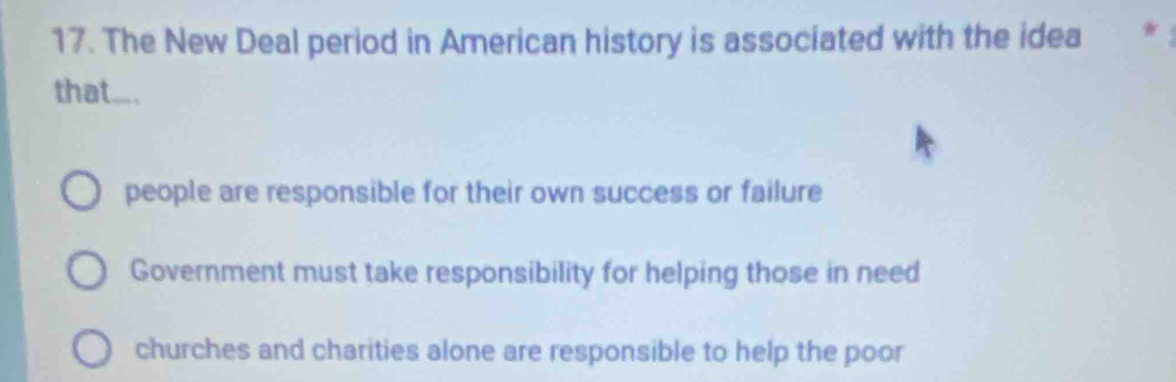 The New Deal period in American history is associated with the idea ★
that.... .
people are responsible for their own success or failure
Government must take responsibility for helping those in need
churches and charities alone are responsible to help the poor