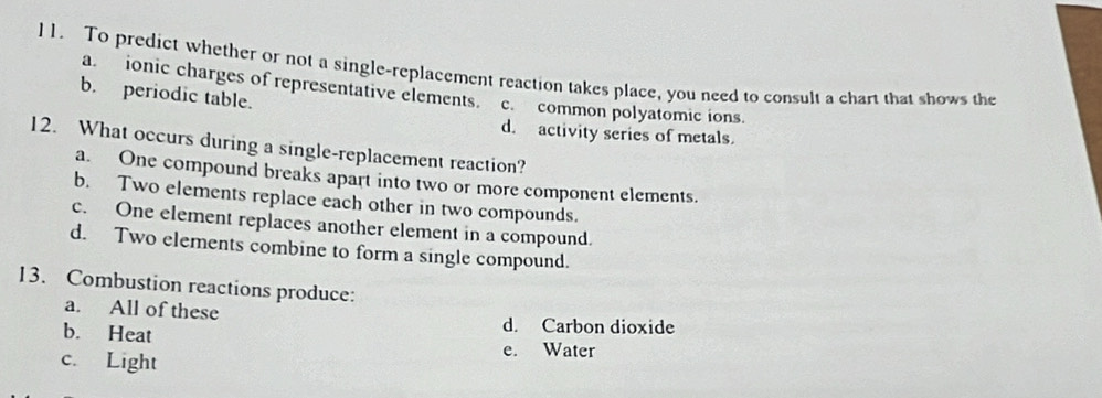 To predict whether or not a single-replacement reaction takes place, you need to consult a chart that shows the
a. ionic charges of representative elements. c. common polyatomic ions.
b. periodic table.
d. activity series of metals.
12. What occurs during a single-replacement reaction?
a. One compound breaks apart into two or more component elements.
b. Two elements replace each other in two compounds.
c. One element replaces another element in a compound.
d. Two elements combine to form a single compound.
13. Combustion reactions produce:
a. All of these d. Carbon dioxide
b. Heat e. Water
c. Light