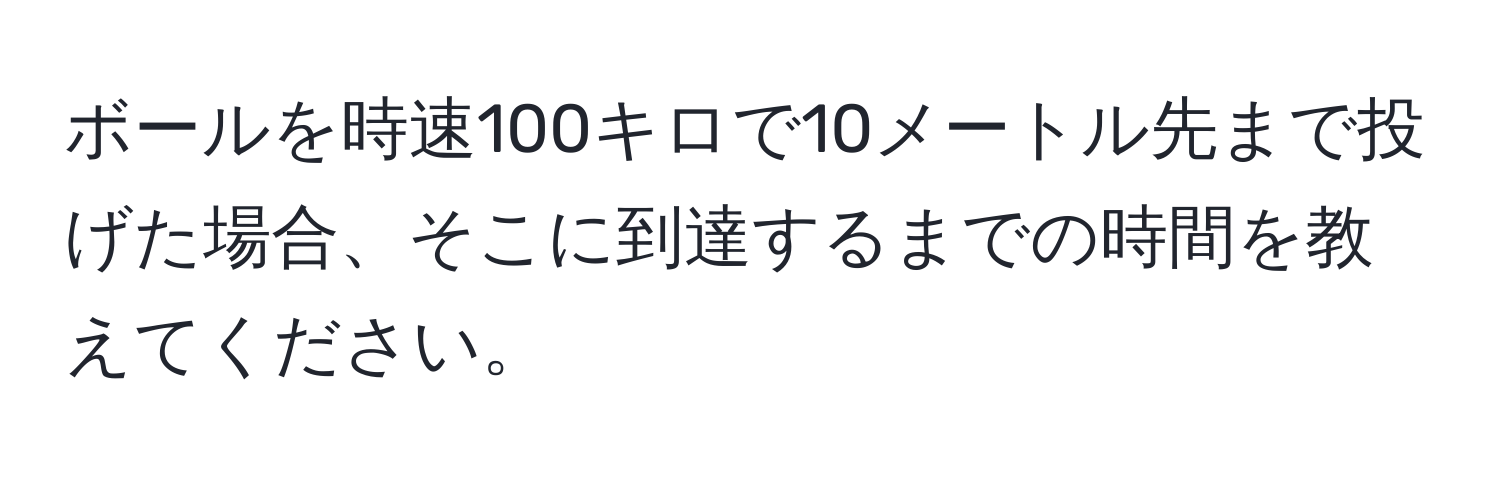 ボールを時速100キロで10メートル先まで投げた場合、そこに到達するまでの時間を教えてください。