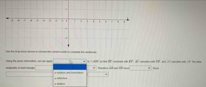 Using the given information, we can apply to △ ABC so that overline BC coincides with EF overline AC coincides with overline DF and ∠ C coincides with ∠ F The other
endpoints of each triangle Therefore overline AB and overline DE have Since
a rotation and translation
a reflection
a dilation