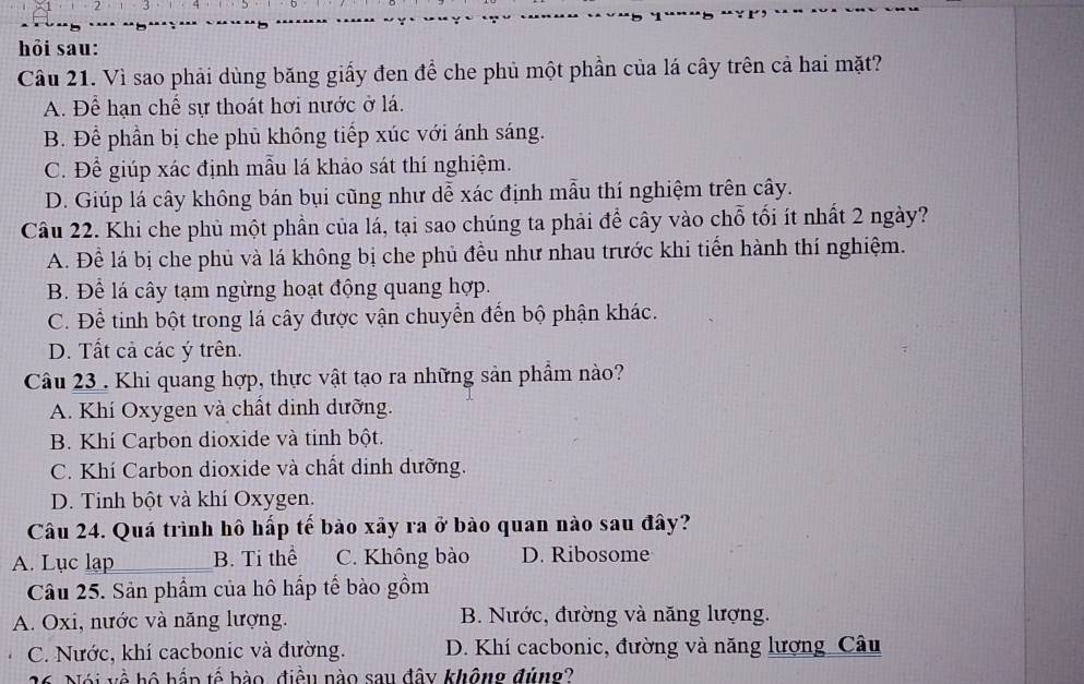 hỏi sau:
Câu 21. Vì sao phải dùng băng giấy đen để che phủ một phần của lá cây trên cả hai mặt?
A. Để hạn chế sự thoát hơi nước ở lá.
B. Để phần bị che phủ không tiếp xúc với ánh sáng.
C. Để giúp xác định mẫu lá khảo sát thí nghiệm.
D. Giúp lá cây không bán bụi cũng như dễ xác định mẫu thí nghiệm trên cây.
Câu 22. Khi che phủ một phần của lá, tại sao chúng ta phải để cây vào chỗ tối ít nhất 2 ngày?
A. Đề lá bị che phủ và lá không bị che phủ đều như nhau trước khi tiến hành thí nghiệm.
B. Để lá cây tạm ngừng hoạt động quang hợp.
C. Để tinh bột trong lá cây được vận chuyển đến bộ phận khác.
D. Tất cả các ý trên.
Câu 23. Khi quang hợp, thực vật tạo ra những sản phẩm nào?
A. Khí Oxygen và chất dinh dưỡng.
B. Khí Carbon dioxide và tinh bột.
C. Khí Carbon dioxide và chất dinh dưỡng.
D. Tinh bột và khí Oxygen.
Câu 24. Quá trình hô hấp tế bào xảy ra ở bào quan nào sau đây?
A. Lục lap_ B. Ti thể C. Không bào D. Ribosome
Câu 25. Sản phẩm của hô hấp tế bào gồm
A. Oxi, nước và năng lượng. B. Nước, đường và năng lượng.
C. Nước, khí cacbonic và đường. D. Khí cacbonic, đường và năng lượng_Câu
26 Nói về bộ hắp tế bào, điều nào sau đây không đúng?