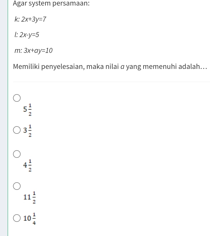 Agar system persamaan:
k: 2x+3y=7
l: 2x-y=5
m: 3x+ay=10
Memiliki penyelesaian, maka nilai α yang memenuhi adalah...
5 1/2 
3 1/2 
4 1/2 
11 1/2 
10 1/4 