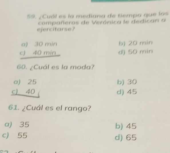 ¿Cuál es la mediana de tiempo que los
compañeros de Verónica le dedican a
ejercitarse?
a) 30 min b) 20 min
c) 40 min d) 50 min
60. ¿Cuál es la moda?
a) 25 b) 30
c) 40 d) 45
61. ¿Cuál es el rango?
a) 35 b) 45
c) 55
d) 65