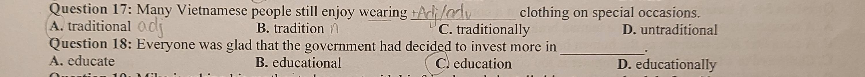 Many Vietnamese people still enjoy wearing _clothing on special occasions.
A. traditional B. tradition ∩ C. traditionally D. untraditional
Question 18: Everyone was glad that the government had decided to invest more in_
.
A. educate B. educational C. education D. educationally