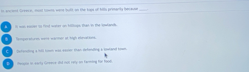 In ancient Greece, most towns were built on the tops of hills primarily because_
A It was easier to find water on hilltops than in the lowlands.
B Temperatures were warmer at high elevations.
C Defending a hill town was easier than defending a lowland town.
①_ People in early Greece did not rely on farming for food.