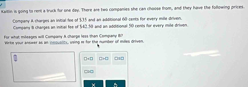 Kaitlin is going to rent a truck for one day. There are two companies she can choose from, and they have the following prices.
Company A charges an initial fee of $35 and an additional 60 cents for every mile driven.
Company B charges an initial fee of $42.50 and an additional 50 cents for every mile driven.
For what mileages will Company A charge less than Company B?
Write your answer as an inequality, using m for the number of miles driven.
□ □ >□ □ ≤ □
□ ≥ □