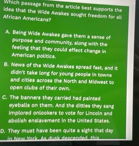 Which passage from the article best supports the
idea that the Wide Awakes sought freedom for all
African Americans?
A. Being Wide Awakes gave them a sense of
purpose and community, along with the
feeling that they could effect change in
American politics.
B. News of the Wide Awakes spread fast, and it
didn't take long for young people in towns
and cities across the North and Midwest to
open clubs of their own.
C. The banners they carried had painted
eyeballs on them. And the ditties they sang
implored onlookers to vote for Lincoln and
abolish enslavement in the United States.
D. They must have been quite a sight that day
in New York. As dusk descended, this