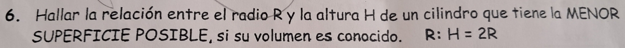 Hallar la relación entre el radio R y la altura H de un cilindro que tiene la MENOR 
SUPERFICIE POSIBLE, si su volumen es conocido. R:H=2R