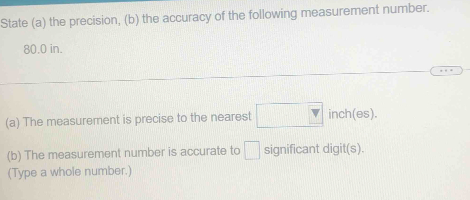 State (a) the precision, (b) the accuracy of the following measurement number.
80.0 in. 
(a) The measurement is precise to the nearest □ inch(es). 
(b) The measurement number is accurate to □ significant digit(s). 
(Type a whole number.)