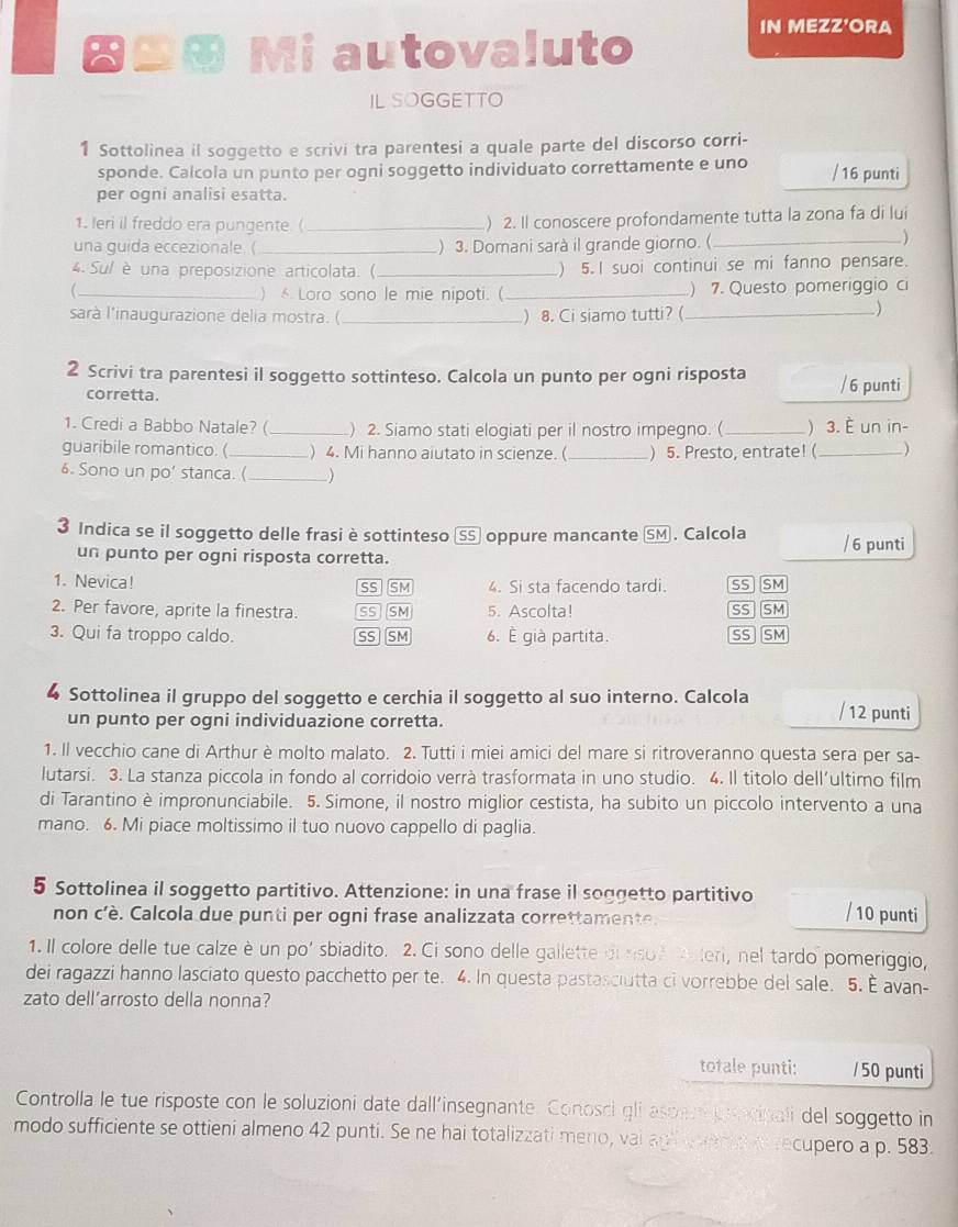 ⊕⊕ Mi autovaluto
IN MEZZ'ORA
IL SOGGETTO
1 Sottolinea il soggetto e scrivi tra parentesi a quale parte del discorso corri-
sponde. Calcola un punto per ogni soggetto individuato correttamente e uno / 16 punti
per ogni analisi esatta.
1. leri il freddo era pungente. (_ ) 2. Il conoscere profondamente tutta la zona fa di lui
una guida eccezionale. ( _) 3. Domani sarà il grande giorno. (_
)
4. Sul è una preposizione articolata. (_ ) 5. I suoi continui se mi fanno pensare.
_) Loro sono le mie nipoti. (_ ) 7. Questo pomeriggio ci
sarà l'inaugurazione delia mostra. ( _) 8. Ci siamo tutti?(_
2 Scrivi tra parentesi il soggetto sottinteso. Calcola un punto per ogni risposta / 6 punti
corretta.
1. Credi a Babbo Natale? (_ ) 2. Siamo stati elogiati per il nostro impegno. (_ ) 3. È un in-
guaribile romantico. (_ ) 4. Mi hanno aiutato in scienze. (_ ) 5. Presto, entrate! (_ )
6. Sono un po' stanca. (_ )
3 Indica se il soggetto delle frasi è sottinteso SS oppure mancante SM . Calcola / 6 punti
un punto per ogni risposta corretta.
1. Nevica! SS SM 4. Si sta facendo tardi. SS SM
2. Per favore, aprite la finestra. SS SM 5. Ascolta! SS  SM
3. Qui fa troppo caldo. SS SM 6. È già partita. SS SM
4 Sottolinea il gruppo del soggetto e cerchia il soggetto al suo interno. Calcola / 12 punti
un punto per ogni individuazione corretta.
1. Il vecchio cane di Arthur è molto malato. 2. Tutti i miei amici del mare si ritroveranno questa sera per sa-
lutarsi. 3. La stanza piccola in fondo al corridoio verrà trasformata in uno studio. 4. Il titolo dell’ultimo film
di Tarantino è impronunciabile. 5. Simone, il nostro miglior cestista, ha subito un piccolo intervento a una
mano. 6. Mi piace moltissimo il tuo nuovo cappello di paglia.
5 Sottolinea il soggetto partitivo. Attenzione: in una frase il soggetto partitivo / 10 punti
non c'è. Calcola due punti per ogni frase analizzata correttamente.
1. Il colore delle tue calze è un po' sbiadito. 2. Ci sono delle gallette di riso e aleri, nel tardo pomeriggio,
dei ragazzi hanno lasciato questo pacchetto per te. 4. In questa pastasciutta ci vorrebbe del sale. 5. È avan-
zato dell’arrosto della nonna?
totale punti: / 50 punti
Controlla le tue risposte con le soluzioni date dall'insegnante. Conosci gli asper pecinali del soggetto in
modo sufficiente se ottieni almeno 42 punti. Se ne hai totalizzati meno, vai agi werd arecupero a p. 583.