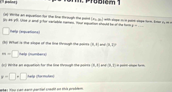 m: Problém 1 
(a) Write an equation for the line through the point (x_0,y_0) with slope 11 in point-slope form. Enter z_0 as x
1 as y0, Use z and y for variable names. Your equation should be of the form y= _ 
□ help (equations) 
(b) What is the slope of the line through the points (8,8) and (9,2) ?
m=□ help (numbers) 
(c) Write an equation for the line through the points (8,8) and (9,2) in point-slope form.
y=□ +□ heip (formulas) 
ete: You can earn partial credit on this problem.