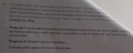 For many years, the chanty required all staff to work in the office. How 
coronavirus pandemic many staff worked from home and some staff ha . 
from home permanently. Some of the managers think that remote working is . 
development of modern technologies. Other managers are worried that product 
outside the affice 
Proposal 1: Give staff the flexibility of working from home one or two days a week, installing 
monitoring software on staff members' computers in order to check that staff are working 
as expected 
Proposal 2: All staff work from the office 
Evaluate which option the charity should take