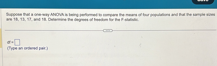 Suppose that a one-way ANOVA is being performed to compare the means of four populations and that the sample sizes 
are 18, 13, 17, and 18. Determine the degrees of freedom for the F -statistic.
df=□
(Type an ordered pair.)