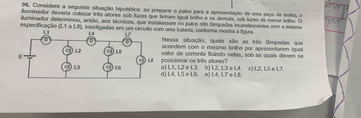 Considere a seguinte situação hipotética: ao preparar o palco para a apresentação de uma peça de teatro, o
iluminador deveria colocar três atores sob luzes que tinham igual brilho e os demais, sob luzes de menor brilho. O
iluminador determinou, então, aos técnicos, que instalassem no palco oito lâmpadas incandescentes com a mesma
especificação (L1 a L8), interligadas em um ci uma bateria, conforme mostra a figura.
Nessa situação, quais são as três lâmpadas que
acendem com o mesmo brilho por apresentarem igual
valor de corrente fluindo nelas, sob as quais devem se
posicionar os três atores?
) L1, L2 e L3. b) L2, L3 e L4. c) L2, L5 e L7.
) L4, L5 e L6. e) L4, L7 e L8.