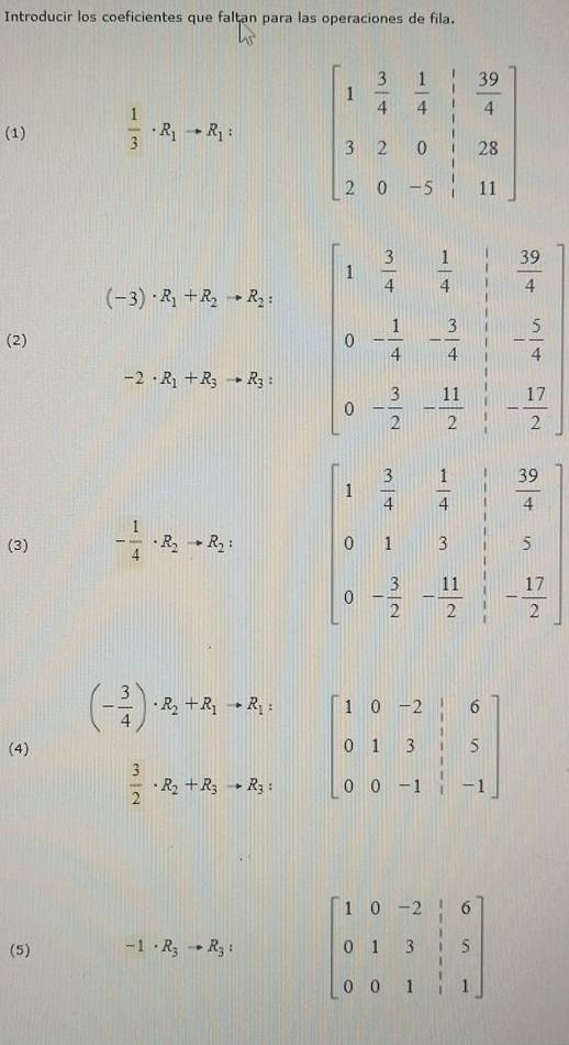 Introducir los coeficientes que faltan para las operaciones de fila.
(1)  1/3 · R_1to R_1:
(-3)· R_1+R_2to R_2:
(2) beginvmatrix 1& 1/4 & 3/4 & 20/4  0&- 1/4 & 3/4 &- 5/4  0& 2/2 &0& 1/2 & 1/2 endbmatrix
-2· R_1+R_3to R_3:
(3) - 1/4 · R_2to R_2:
(- 3/4 )· R_2+R_1to R_1: beginbmatrix 1&0&-2&|&6 0&1&3&|&5 0&0&-1&|&-1endbmatrix
(4)
 3/2 · R_2+R_3to R_3:
(5) -1· R_3to R_3: beginbmatrix 1&0&-2&|&6 0&1&3&|&5 0&0&1&|&1endbmatrix