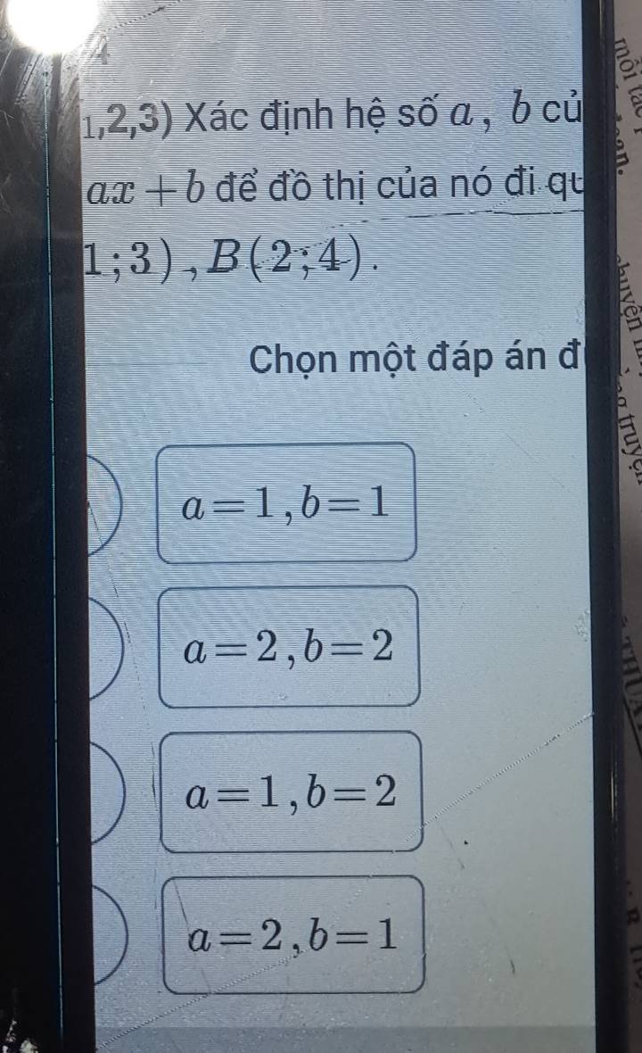 1,2,3) Xác định hệ số a , b củ
ax+b để đồ thị của nó đi qu
1;3), B(2;4). 
Chọn một đáp án đi
a=1, b=1
a=2, b=2
to
a=1, b=2
a=2, b=1